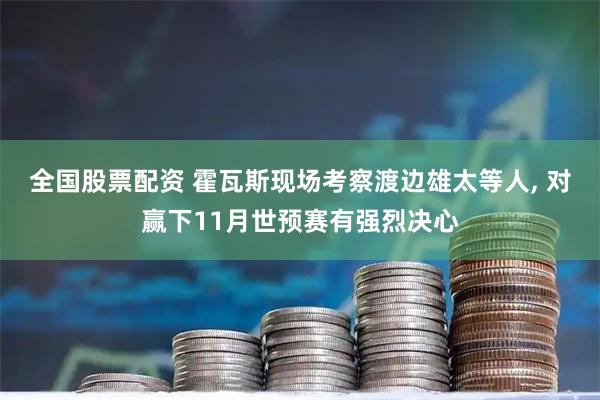 全国股票配资 霍瓦斯现场考察渡边雄太等人, 对赢下11月世预赛有强烈决心