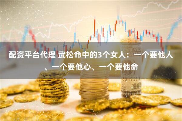 配资平台代理 武松命中的3个女人：一个要他人、一个要他心、一个要他命
