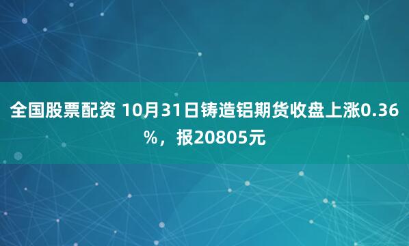 全国股票配资 10月31日铸造铝期货收盘上涨0.36%，报20805元