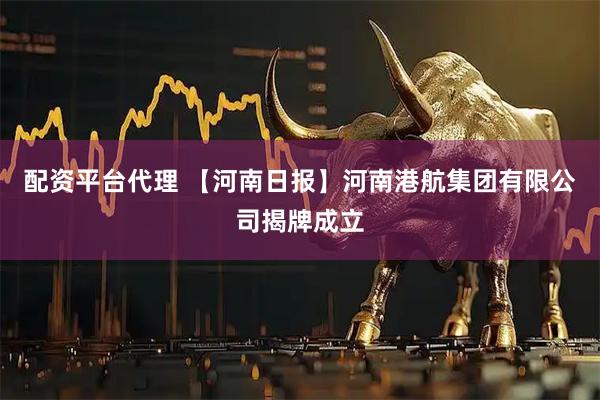 配资平台代理 【河南日报】河南港航集团有限公司揭牌成立