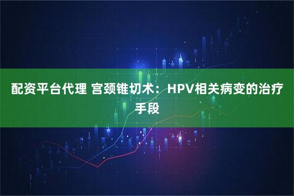 配资平台代理 宫颈锥切术：HPV相关病变的治疗手段