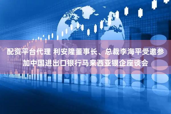 配资平台代理 利安隆董事长、总裁李海平受邀参加中国进出口银行马来西亚银企座谈会
