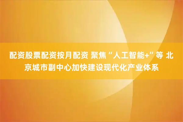 配资股票配资按月配资 聚焦“人工智能+”等 北京城市副中心加快建设现代化产业体系