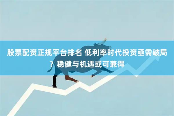 股票配资正规平台排名 低利率时代投资亟需破局？稳健与机遇或可兼得