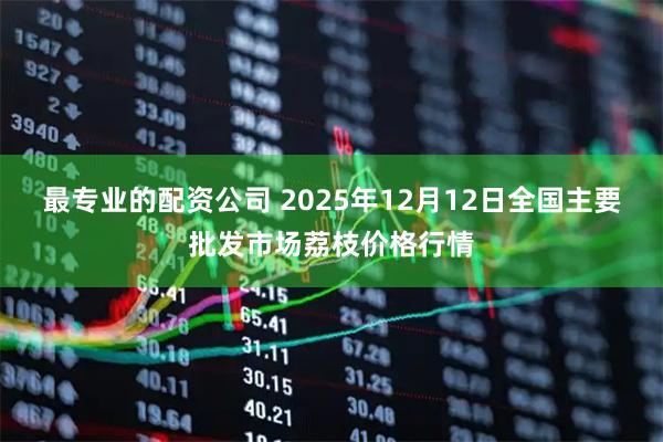 最专业的配资公司 2025年12月12日全国主要批发市场荔枝价格行情