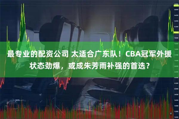 最专业的配资公司 太适合广东队!CBA冠军外援状态劲爆,或成朱芳雨补强的首选?