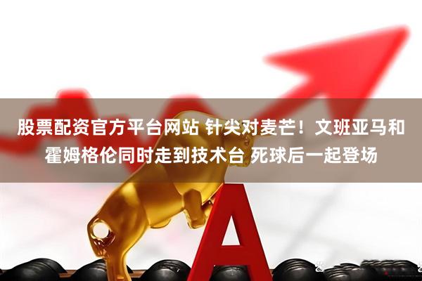 股票配资官方平台网站 针尖对麦芒！文班亚马和霍姆格伦同时走到技术台 死球后一起登场