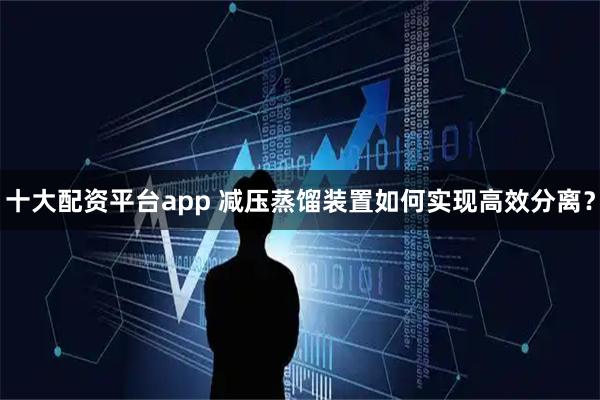 十大配资平台app 减压蒸馏装置如何实现高效分离？