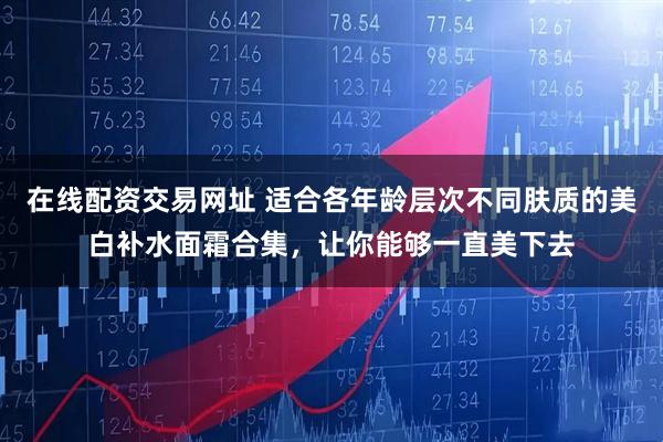 在线配资交易网址 适合各年龄层次不同肤质的美白补水面霜合集，让你能够一直美下去