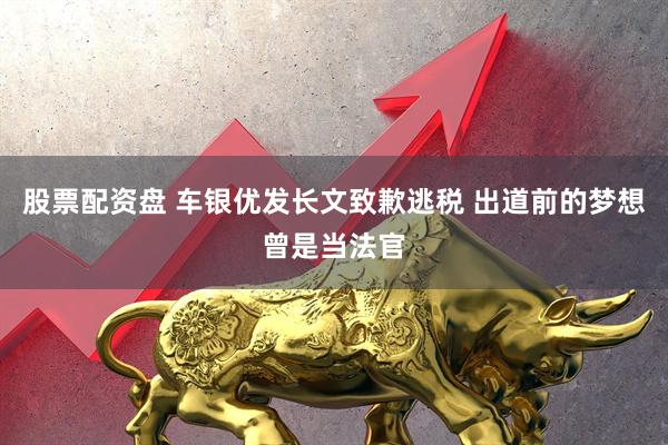 股票配资盘 车银优发长文致歉逃税 出道前的梦想曾是当法官
