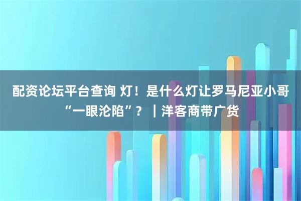 配资论坛平台查询 灯！是什么灯让罗马尼亚小哥“一眼沦陷”？｜洋客商带广货