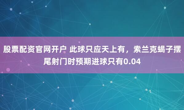 股票配资官网开户 此球只应天上有，索兰克蝎子摆尾射门时预期进球只有0.04