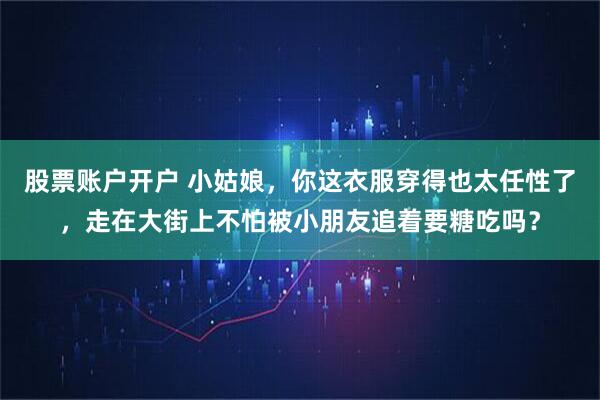 股票账户开户 小姑娘，你这衣服穿得也太任性了，走在大街上不怕被小朋友追着要糖吃吗？