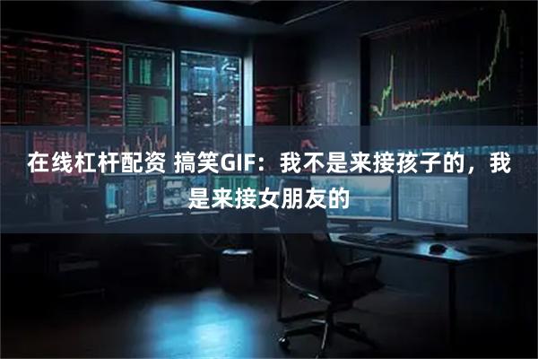 在线杠杆配资 搞笑GIF：我不是来接孩子的，我是来接女朋友的