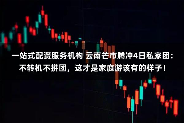 一站式配资服务机构 云南芒市腾冲4日私家团：不转机不拼团，这才是家庭游该有的样子！