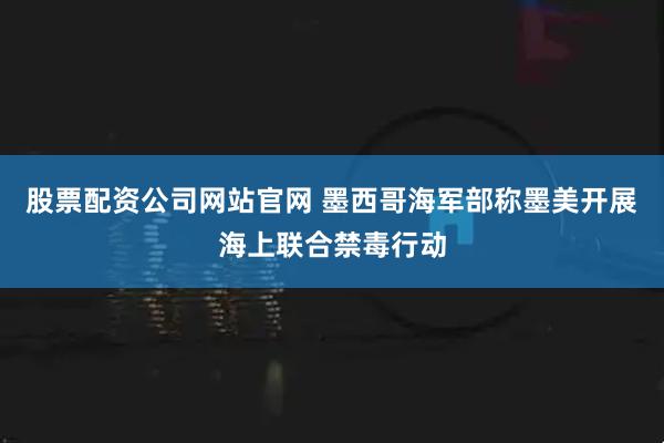 股票配资公司网站官网 墨西哥海军部称墨美开展海上联合禁毒行动