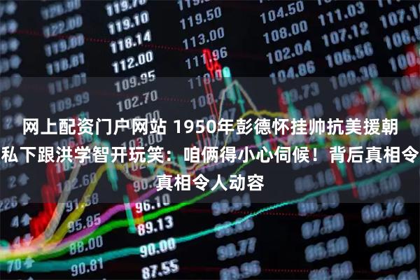 网上配资门户网站 1950年彭德怀挂帅抗美援朝，邓华私下跟洪学智开玩笑：咱俩得小心伺候！背后真相令人动容