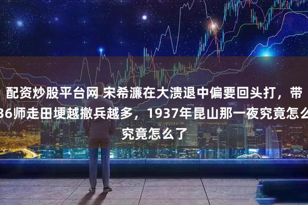 配资炒股平台网 宋希濂在大溃退中偏要回头打，带第36师走田埂越撤兵越多，1937年昆山那一夜究竟怎么了