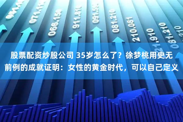 股票配资炒股公司 35岁怎么了？徐梦桃用史无前例的成就证明：女性的黄金时代，可以自己定义