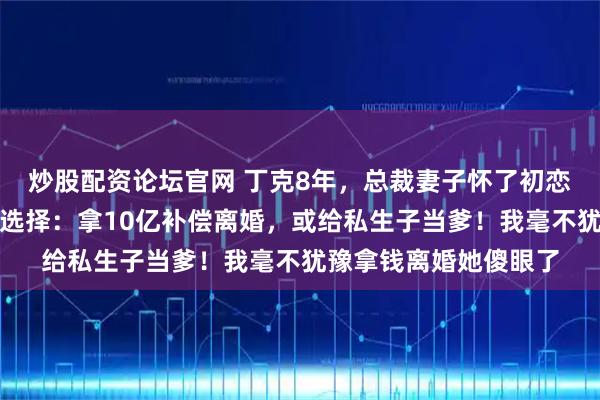 炒股配资论坛官网 丁克8年，总裁妻子怀了初恋的孩子，她给我两个选择：拿10亿补偿离婚，或给私生子当爹！我毫不犹豫拿钱离婚她傻眼了