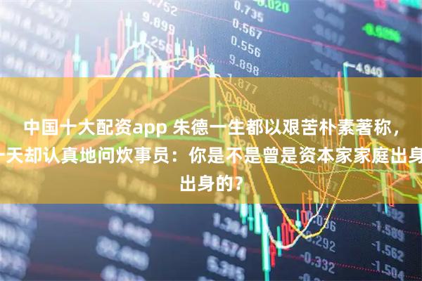 中国十大配资app 朱德一生都以艰苦朴素著称，有一天却认真地问炊事员：你是不是曾是资本家家庭出身的？