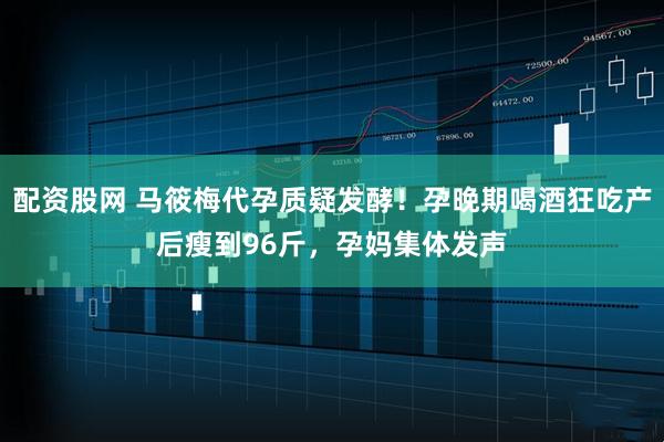 配资股网 马筱梅代孕质疑发酵！孕晚期喝酒狂吃产后瘦到96斤，孕妈集体发声