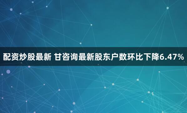 配资炒股最新 甘咨询最新股东户数环比下降6.47%