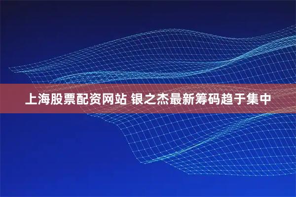 上海股票配资网站 银之杰最新筹码趋于集中