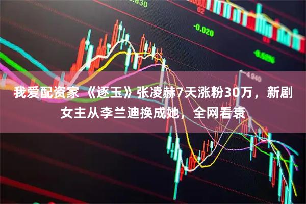 我爱配资家 《逐玉》张凌赫7天涨粉30万,新剧女主从李兰迪换成她,全网看衰