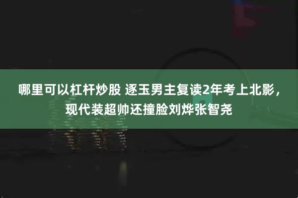 哪里可以杠杆炒股 逐玉男主复读2年考上北影，现代装超帅还撞脸刘烨张智尧