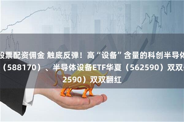 股票配资佣金 触底反弹！高“设备”含量的科创半导体ETF（588170）、半导体设备ETF华夏（562590）双双翻红