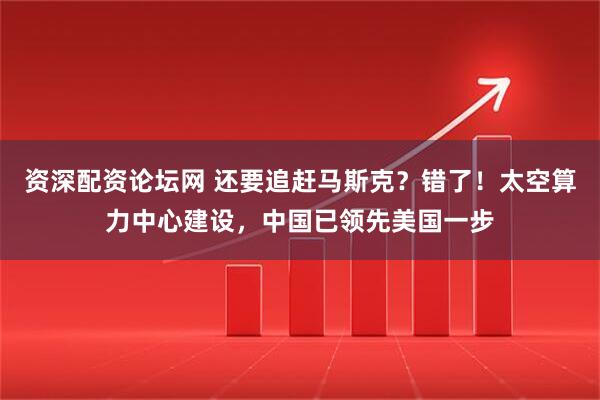 资深配资论坛网 还要追赶马斯克？错了！太空算力中心建设，中国已领先美国一步