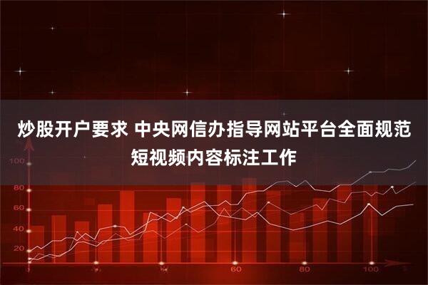 炒股开户要求 中央网信办指导网站平台全面规范短视频内容标注工作