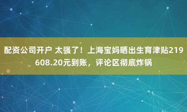 配资公司开户 太强了！上海宝妈晒出生育津贴219608.20元到账，评论区彻底炸锅