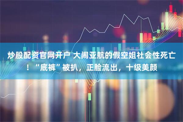 炒股配资官网开户 大闹亚航的假空姐社会性死亡！“底裤”被扒，正脸流出，十级美颜