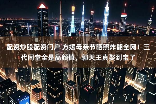 配资炒股配资门户 方媛母亲节晒照炸翻全网！三代同堂全是高颜值，郭天王真娶到宝了