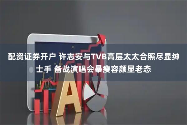 配资证券开户 许志安与TVB高层太太合照尽显绅士手 备战演唱会暴瘦容颜显老态