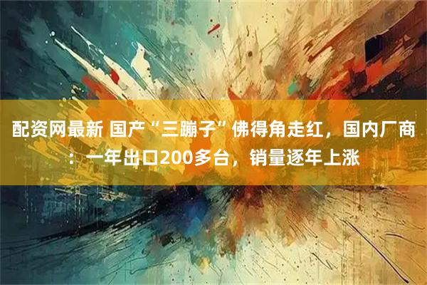 配资网最新 国产“三蹦子”佛得角走红，国内厂商：一年出口200多台，销量逐年上涨
