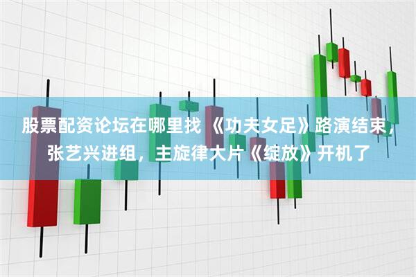 股票配资论坛在哪里找 《功夫女足》路演结束,张艺兴进组,主旋律大片《绽放》开机了
