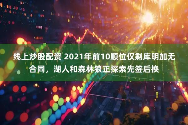 线上炒股配资 2021年前10顺位仅剩库明加无合同，湖人和森林狼正探索先签后换